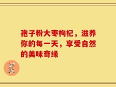 孢子粉大枣枸杞，滋养你的每一天，享受自然的美味奇缘