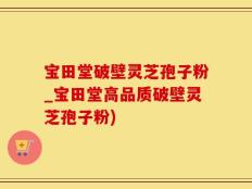 宝田堂破壁灵芝孢子粉_宝田堂高品质破壁灵芝孢子粉)