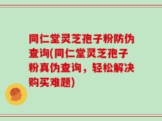 同仁堂灵芝孢子粉防伪查询(同仁堂灵芝孢子粉真伪查询，轻松解决购买难题)