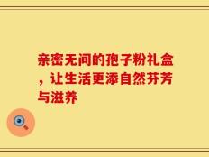 亲密无间的孢子粉礼盒，让生活更添自然芬芳与滋养