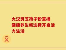 大汉灵芝孢子粉直播 健康养生新选择开启活力生活