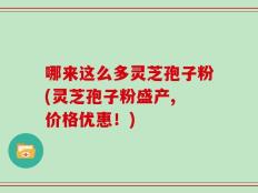 哪来这么多灵芝孢子粉(灵芝孢子粉盛产, 价格优惠！)