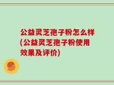 公益灵芝孢子粉怎么样(公益灵芝孢子粉使用效果及评价)