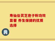 寿仙谷灵芝孢子粉功效显著 养生保健的优质选择