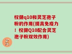 权健q10和灵芝孢子粉的作用(提高免疫力！权健Q10配合灵芝孢子粉双效作用)