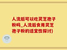 人流后可以吃灵芝孢子粉吗_人流后食用灵芝孢子粉的适宜性探讨)