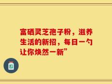 富硒灵芝孢子粉，滋养生活的新招，每日一勺让你焕然一新”