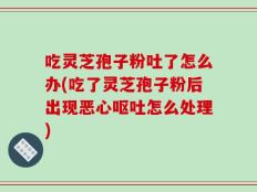 吃灵芝孢子粉吐了怎么办(吃了灵芝孢子粉后出现恶心呕吐怎么处理)