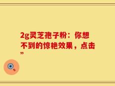 2g灵芝孢子粉：你想不到的惊艳效果，点击”