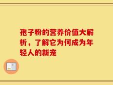 孢子粉的营养价值大解析，了解它为何成为年轻人的新宠