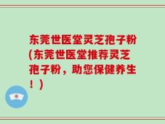 东莞世医堂灵芝孢子粉(东莞世医堂推荐灵芝孢子粉，助您保健养生！)