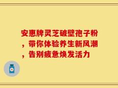 安惠牌灵芝破壁孢子粉，带你体验养生新风潮，告别疲惫焕发活力