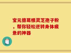 宝元德葛根灵芝孢子粉，帮你轻松逆转身体疲惫的神器