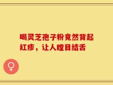 喝灵芝孢子粉竟然背起红疹，让人瞠目结舌