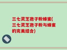 三七灵芝孢子粉蜂蜜(三七灵芝孢子粉与蜂蜜的完美结合)