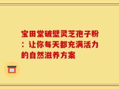 宝田堂破壁灵芝孢子粉：让你每天都充满活力的自然滋养方案