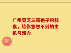 广州灵芝三萜孢子粉胶囊，给你意想不到的生机与活力