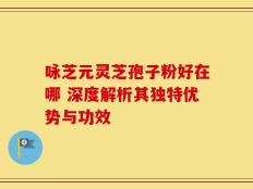 咏芝元灵芝孢子粉好在哪 深度解析其独特优势与功效