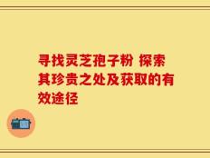 寻找灵芝孢子粉 探索其珍贵之处及获取的有效途径
