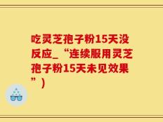 吃灵芝孢子粉15天没反应_“连续服用灵芝孢子粉15天未见效果”)