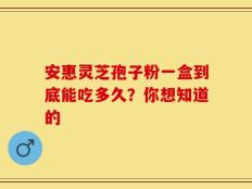 安惠灵芝孢子粉一盒到底能吃多久？你想知道的