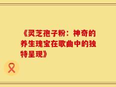 《灵芝孢子粉：神奇的养生瑰宝在歌曲中的独特呈现》