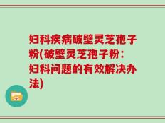 妇科疾病破壁灵芝孢子粉(破壁灵芝孢子粉：妇科问题的有效解决办法)