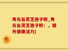 寿元谷灵芝孢子粉_寿元谷灵芝孢子粉：，提升健康活力)
