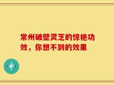 常州破壁灵芝的惊艳功效，你想不到的效果