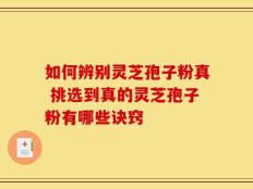如何辨别灵芝孢子粉真 挑选到真的灵芝孢子粉有哪些诀窍
