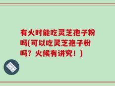 有火时能吃灵芝孢子粉吗(可以吃灵芝孢子粉吗？火候有讲究！)