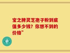 宝之牌灵芝孢子粉到底值多少钱？你想不到的价格”
