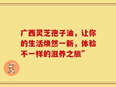 广西灵芝孢子油，让你的生活焕然一新，体验不一样的滋养之旅”