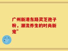 广州新港东路灵芝孢子粉，潮流养生的时尚新宠”