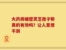 大药房破壁灵芝孢子粉真的有效吗？让人意想不到