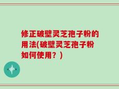 修正破壁灵芝孢子粉的用法(破壁灵芝孢子粉如何使用？)