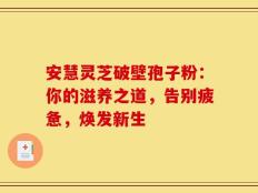 安慧灵芝破壁孢子粉：你的滋养之道，告别疲惫，焕发新生