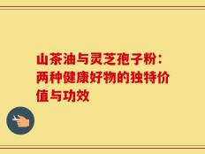 山茶油与灵芝孢子粉：两种健康好物的独特价值与功效