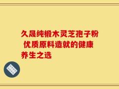 久晟纯椴木灵芝孢子粉 优质原料造就的健康养生之选