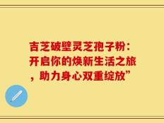 吉芝破壁灵芝孢子粉：开启你的焕新生活之旅，助力身心双重绽放”