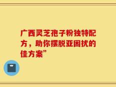 广西灵芝孢子粉独特配方，助你摆脱亚困扰的佳方案”