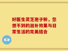 好医生灵芝孢子粉，您想不到的滋补效果与日常生活的完美结合