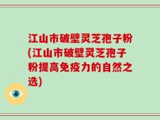 江山市破壁灵芝孢子粉(江山市破壁灵芝孢子粉提高免疫力的自然之选)
