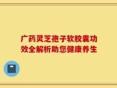 广药灵芝孢子软胶囊功效全解析助您健康养生