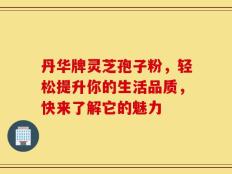 丹华牌灵芝孢子粉，轻松提升你的生活品质，快来了解它的魅力