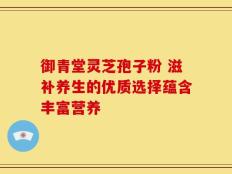 御青堂灵芝孢子粉 滋补养生的优质选择蕴含丰富营养