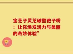 宝芝子灵芝破壁孢子粉：让你焕发活力与美丽的奇妙体验”