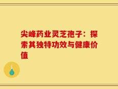尖峰药业灵芝孢子：探索其独特功效与健康价值