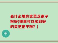 去什么地方卖灵芝孢子粉好(哪里可以买到好的灵芝孢子粉？)