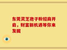 东莞灵芝孢子粉招商开启，财富新机遇等你来发掘